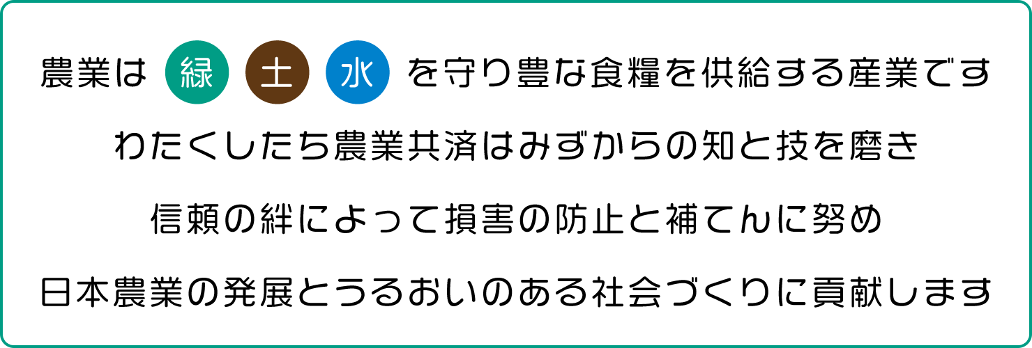 農業は緑土水を守り豊な食糧を供給する産業です。わたくしたち農業共済はみずからの治と技を磨き、信頼の絆によって損害の防止と補てんに努め、日本農業の発展とうるおいのある社会づくりに貢献します。